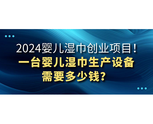 2024婴儿湿巾创业项目 一台婴儿湿巾生产设备需要多少钱？