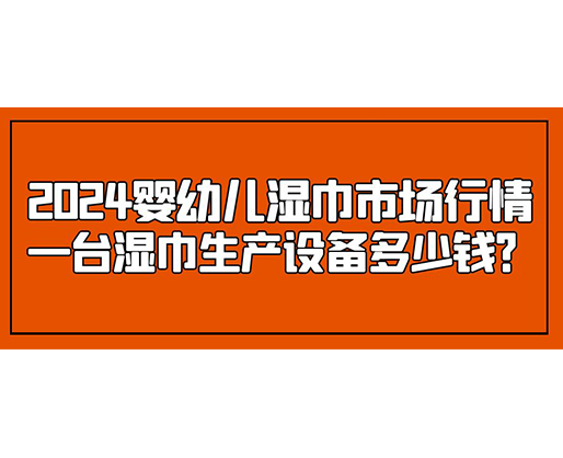 2024婴幼儿湿巾市场行情 一台湿巾生产设备多少钱？