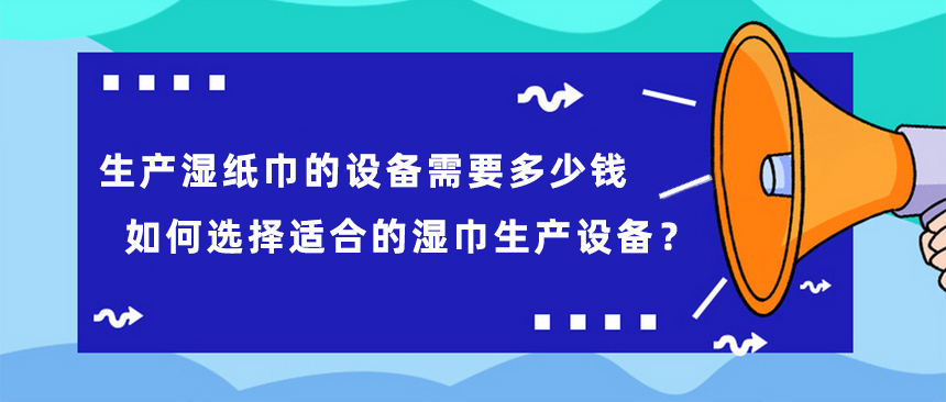 生产湿纸巾的设备需要多少钱，如何选择适合的湿巾生产设备？